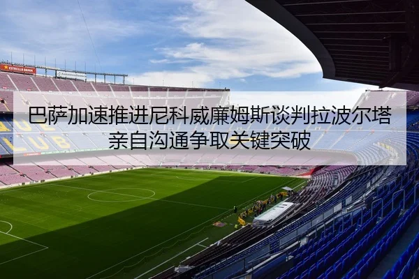 巴萨加速推进尼科威廉姆斯谈判拉波尔塔亲自沟通争取关键突破