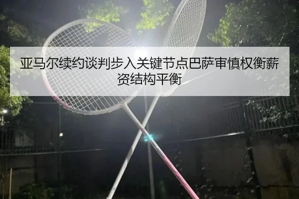 亚马尔续约谈判步入关键节点巴萨审慎权衡薪资结构平衡